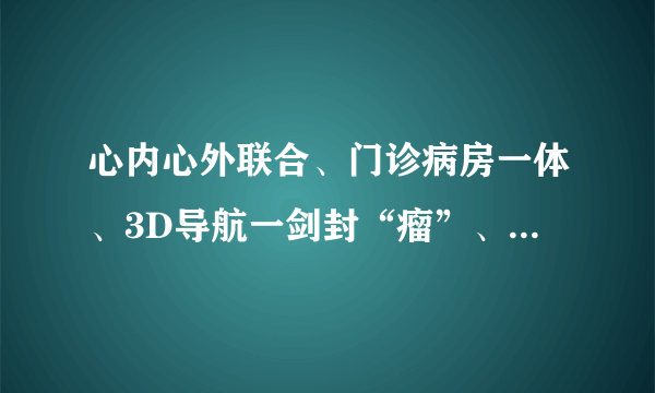 心内心外联合、门诊病房一体、3D导航一剑封“瘤”、3科联合一孕妇保命——上海六院心脏中心综合诊治水平迈上新台阶