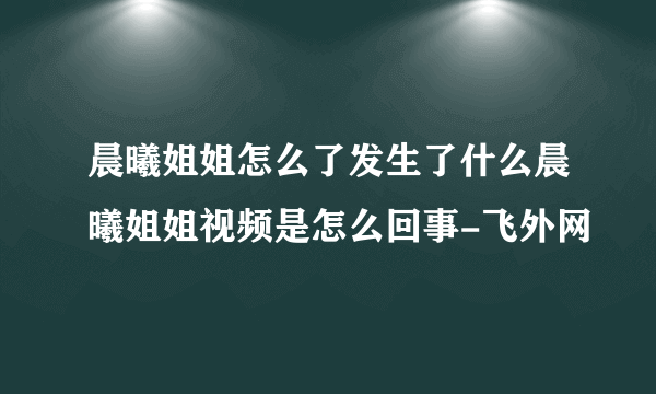 晨曦姐姐怎么了发生了什么晨曦姐姐视频是怎么回事-飞外网