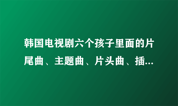 韩国电视剧六个孩子里面的片尾曲、主题曲、片头曲、插曲叫什么名字啊?