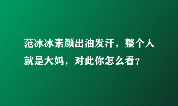 范冰冰素颜出油发汗，整个人就是大妈，对此你怎么看？