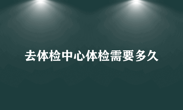 去体检中心体检需要多久