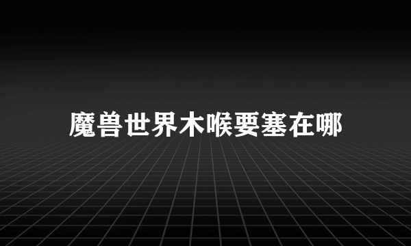 魔兽世界木喉要塞在哪
