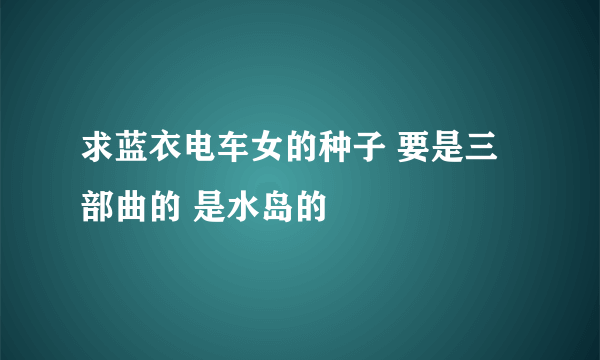 求蓝衣电车女的种子 要是三部曲的 是水岛的
