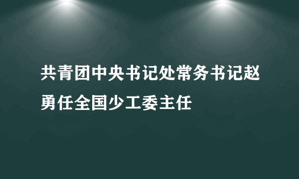共青团中央书记处常务书记赵勇任全国少工委主任