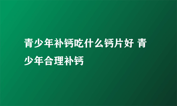青少年补钙吃什么钙片好 青少年合理补钙