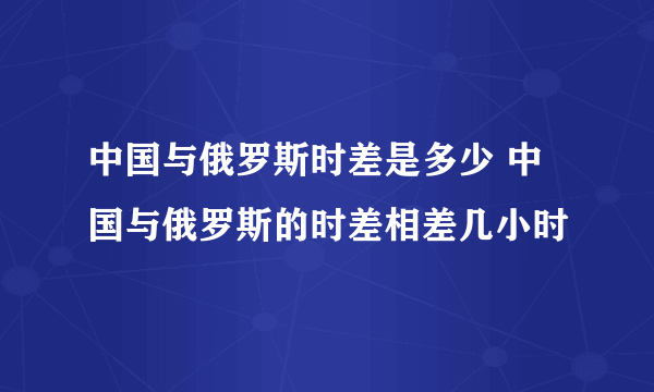 中国与俄罗斯时差是多少 中国与俄罗斯的时差相差几小时