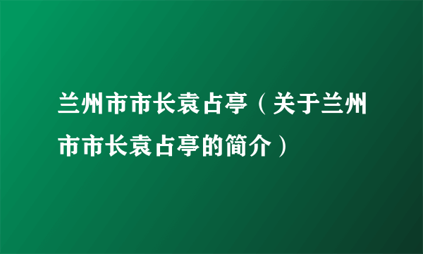 兰州市市长袁占亭（关于兰州市市长袁占亭的简介）