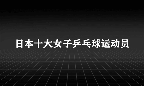 日本十大女子乒乓球运动员