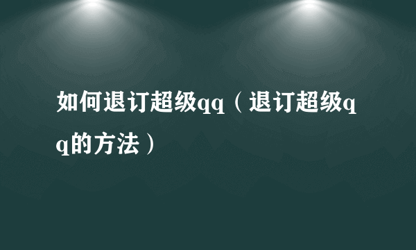 如何退订超级qq（退订超级qq的方法）