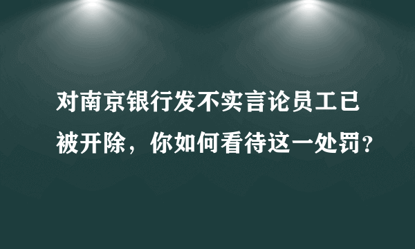 对南京银行发不实言论员工已被开除，你如何看待这一处罚？