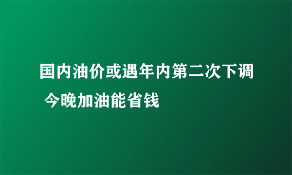 国内油价或遇年内第二次下调 今晚加油能省钱