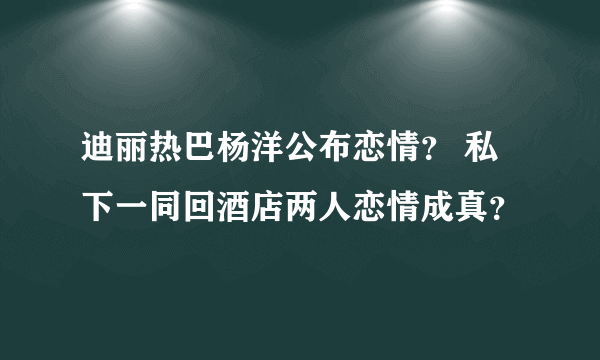 迪丽热巴杨洋公布恋情？ 私下一同回酒店两人恋情成真？