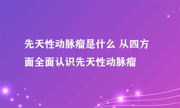 先天性动脉瘤是什么 从四方面全面认识先天性动脉瘤
