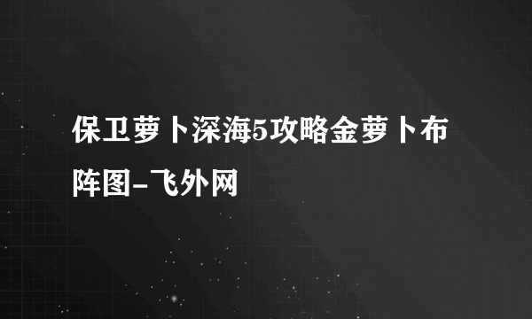 保卫萝卜深海5攻略金萝卜布阵图-飞外网