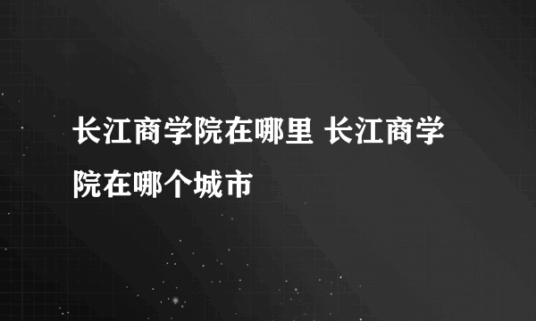 长江商学院在哪里 长江商学院在哪个城市