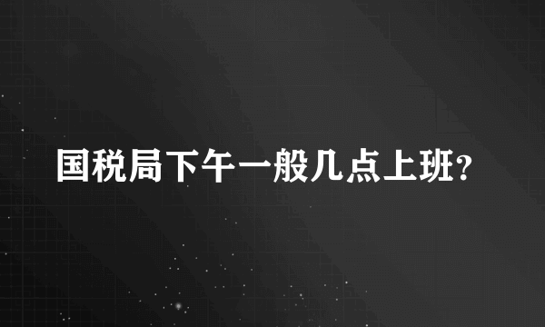 国税局下午一般几点上班？
