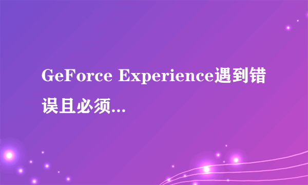 GeForce Experience遇到错误且必须关闭怎么办？