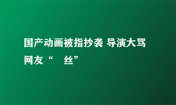 国产动画被指抄袭 导演大骂网友“屌丝”