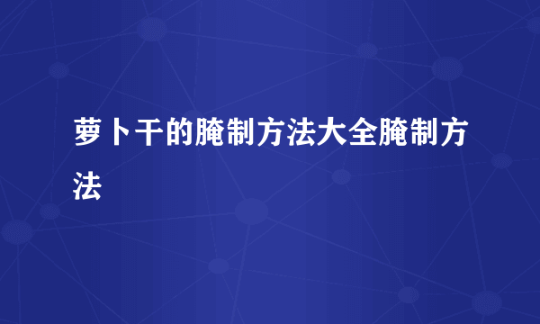 萝卜干的腌制方法大全腌制方法