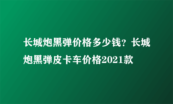 长城炮黑弹价格多少钱？长城炮黑弹皮卡车价格2021款