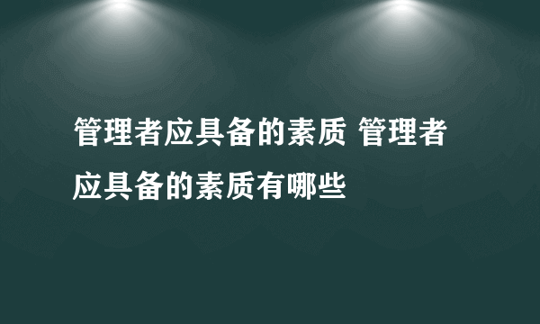 管理者应具备的素质 管理者应具备的素质有哪些