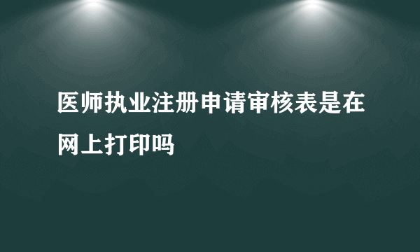 医师执业注册申请审核表是在网上打印吗