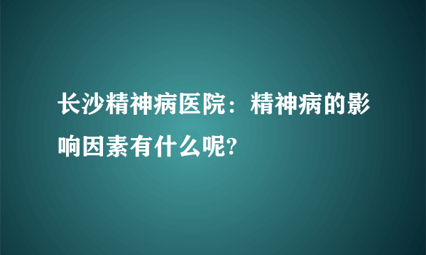 长沙精神病医院：精神病的影响因素有什么呢?