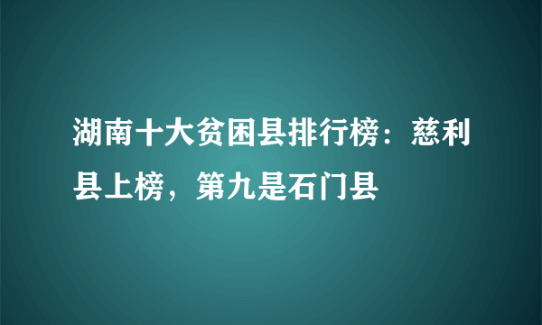 湖南十大贫困县排行榜：慈利县上榜，第九是石门县