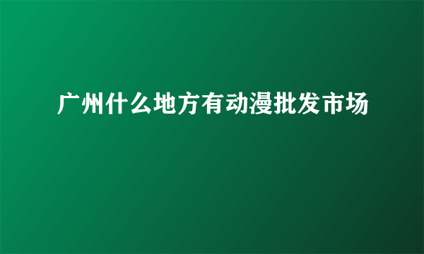 广州什么地方有动漫批发市场