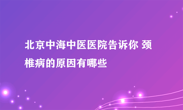 北京中海中医医院告诉你 颈椎病的原因有哪些