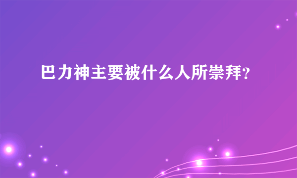 巴力神主要被什么人所崇拜？