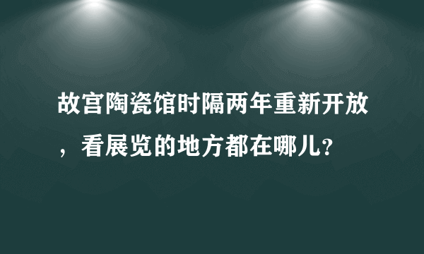 故宫陶瓷馆时隔两年重新开放，看展览的地方都在哪儿？