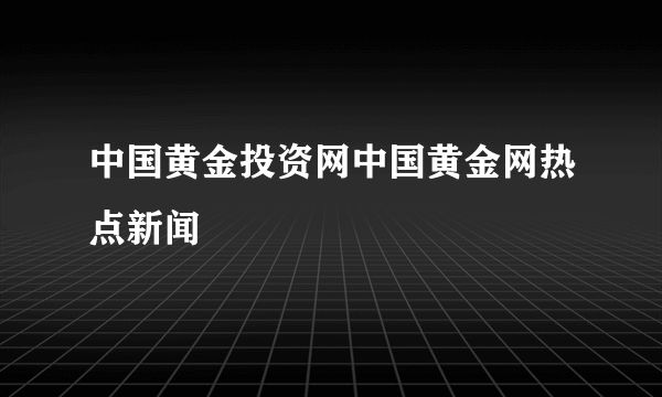 中国黄金投资网中国黄金网热点新闻