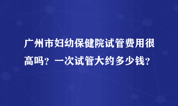 广州市妇幼保健院试管费用很高吗？一次试管大约多少钱？