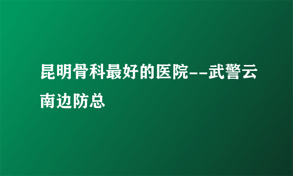 昆明骨科最好的医院--武警云南边防总