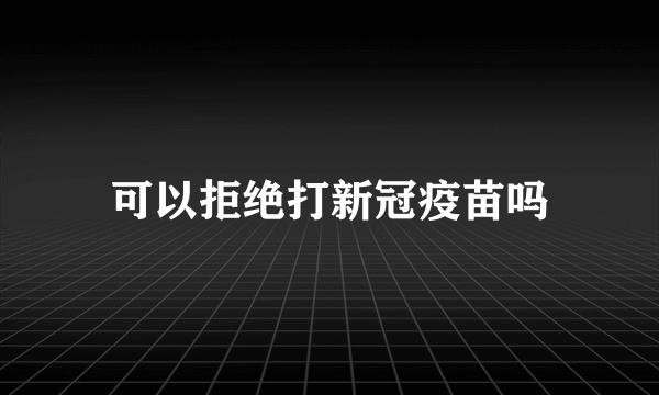 可以拒绝打新冠疫苗吗