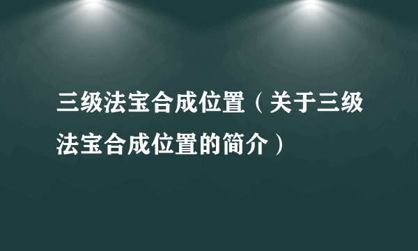 三级法宝合成位置（关于三级法宝合成位置的简介）