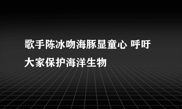 歌手陈冰吻海豚显童心 呼吁大家保护海洋生物
