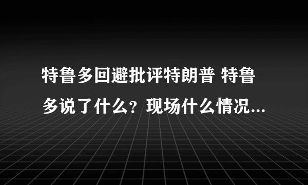 特鲁多回避批评特朗普 特鲁多说了什么？现场什么情况？-飞外网