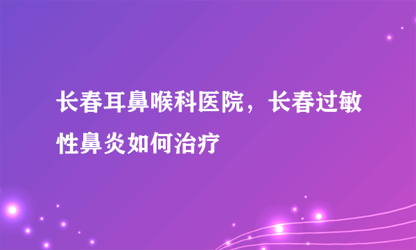 长春耳鼻喉科医院，长春过敏性鼻炎如何治疗