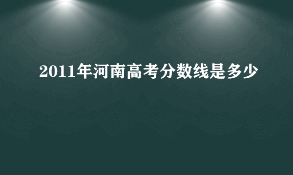 2011年河南高考分数线是多少