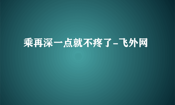 乘再深一点就不疼了-飞外网