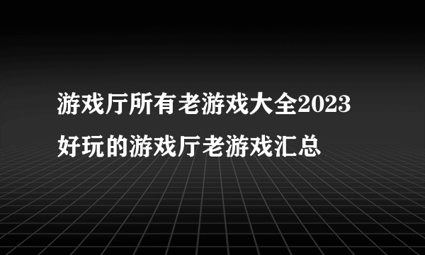 游戏厅所有老游戏大全2023 好玩的游戏厅老游戏汇总