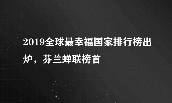 2019全球最幸福国家排行榜出炉，芬兰蝉联榜首