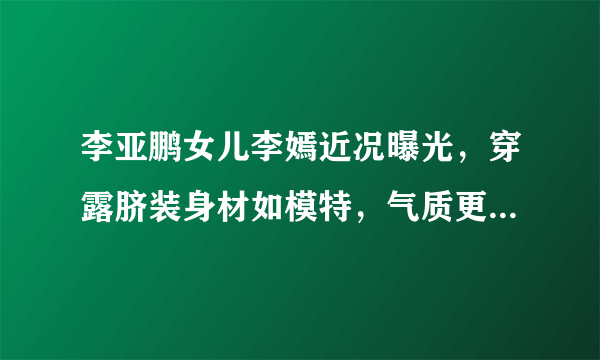 李亚鹏女儿李嫣近况曝光，穿露脐装身材如模特，气质更偏像谁多一些？