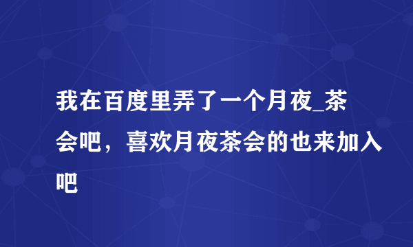 我在百度里弄了一个月夜_茶会吧，喜欢月夜茶会的也来加入吧
