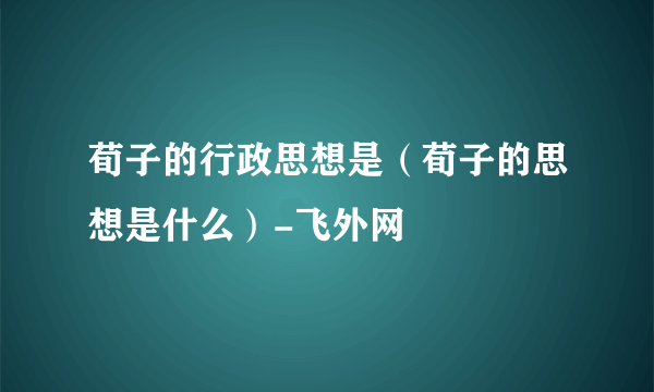 荀子的行政思想是（荀子的思想是什么）-飞外网