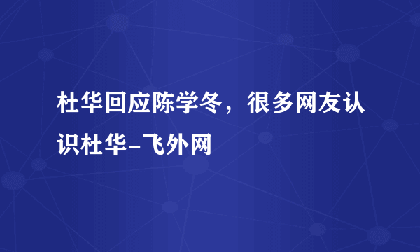 杜华回应陈学冬，很多网友认识杜华-飞外网