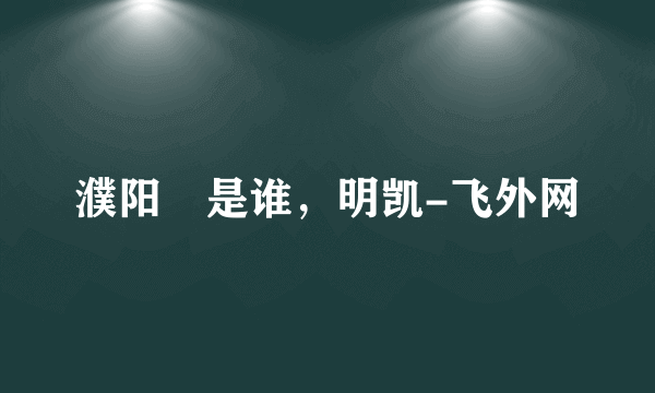 濮阳闿是谁，明凯-飞外网