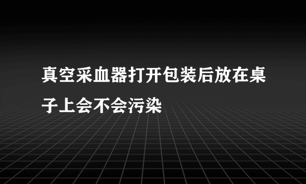 真空采血器打开包装后放在桌子上会不会污染